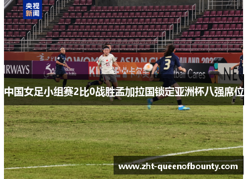 中国女足小组赛2比0战胜孟加拉国锁定亚洲杯八强席位