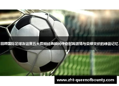 回顾国际足球友谊赛五大震撼经典瞬间传奇时刻激情与荣耀交织的绿茵记忆 回顾国际足球友谊赛五大震撼经典瞬间传奇时刻激情与荣耀交织的绿茵记忆